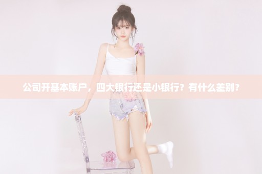 公司开基本账户，四大银行还是小银行？有什么差别？