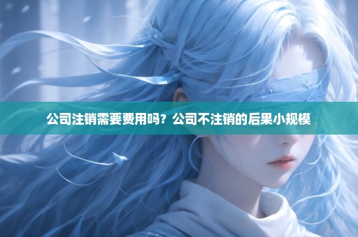 公司注销需要费用吗？公司不注销的后果小规模
