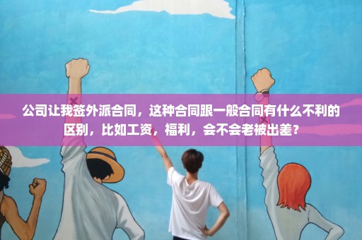 公司让我签外派合同，这种合同跟一般合同有什么不利的区别，比如工资，福利，会不会老被出差？