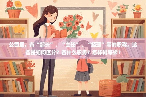 公司里，有“部长”、“主任”、“经理”等的职称。这些是如何区分？各什么职务？怎样排等级？