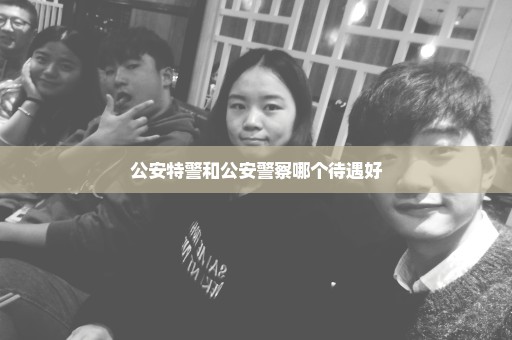 公安特警和公安警察哪个待遇好