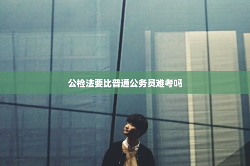 公检法要比普通公务员难考吗