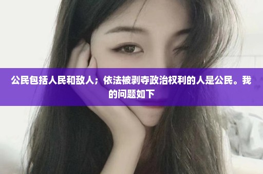 公民包括人民和敌人；依法被剥夺政治权利的人是公民。我的问题如下