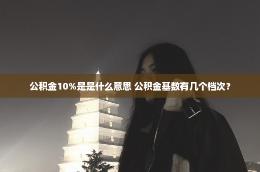 公积金10%是是什么意思 公积金基数有几个档次？