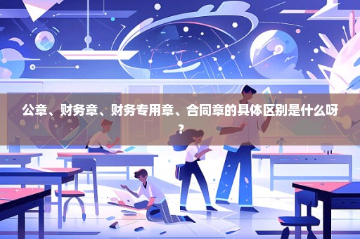 公章、财务章、财务专用章、合同章的具体区别是什么呀？