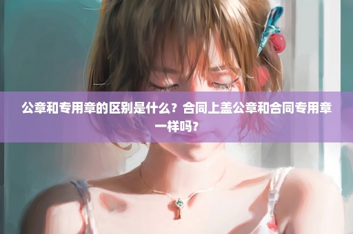 公章和专用章的区别是什么？合同上盖公章和合同专用章一样吗？