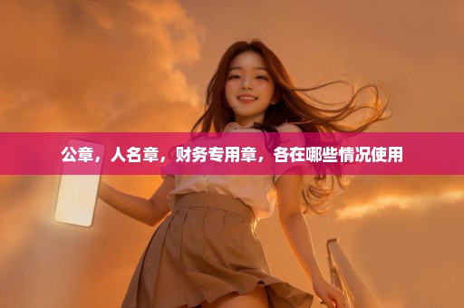 公章，人名章，财务专用章，各在哪些情况使用