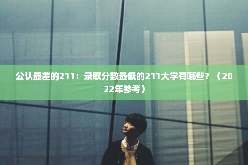 公认最差的211：录取分数最低的211大学有哪些？（2022年参考）