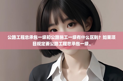 公路工程总承包一级和公路施工一级有什么区别？如果项目规定要公路工程总承包一级。