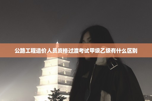 公路工程造价人员资格过渡考试甲级乙级有什么区别