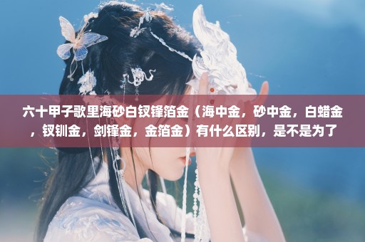 六十甲子歌里海砂白钗锋箔金（海中金，砂中金，白蜡金，钗钏金，剑锋金，金箔金）有什么区别，是不是为了