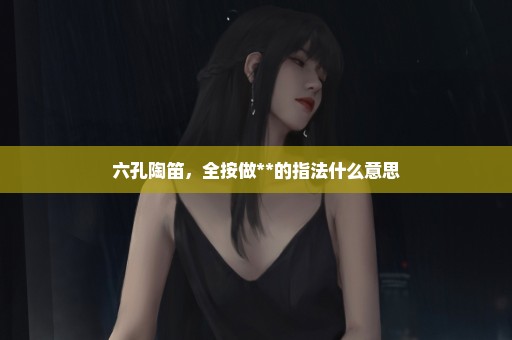 六孔陶笛，全按做**的指法什么意思