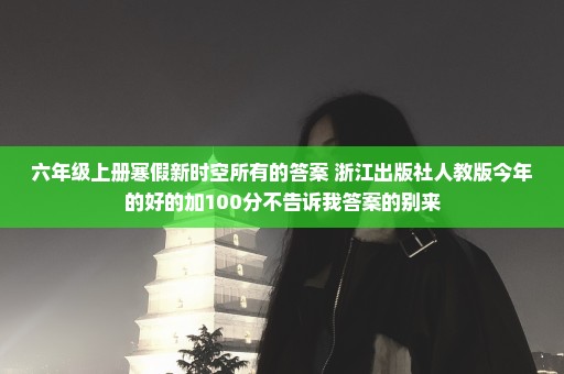 六年级上册寒假新时空所有的答案 浙江出版社人教版今年的好的加100分不告诉我答案的别来