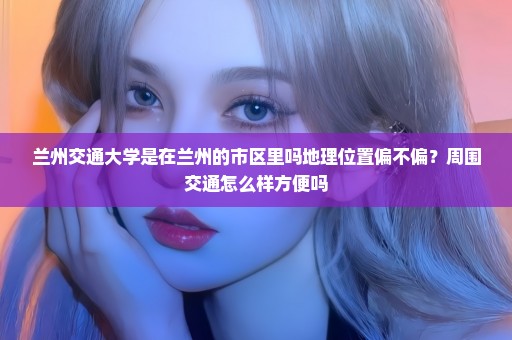 兰州交通大学是在兰州的市区里吗地理位置偏不偏？周围交通怎么样方便吗