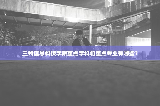 兰州信息科技学院重点学科和重点专业有哪些？