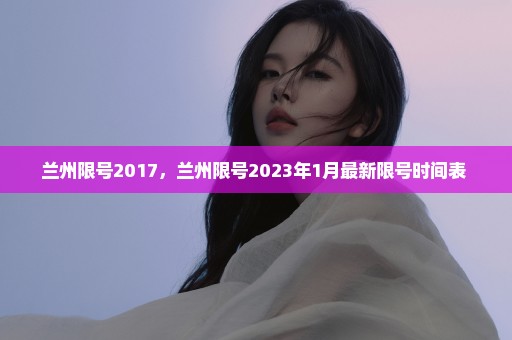 兰州限号2017，兰州限号2023年1月最新限号时间表 