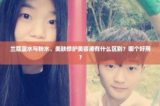 兰蔻蓝水与粉水、美肤修护美容液有什么区别？哪个好用？