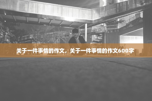 关于一件事情的作文，关于一件事情的作文600字 