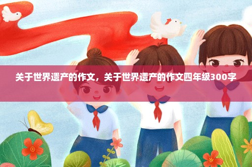 关于世界遗产的作文，关于世界遗产的作文四年级300字 