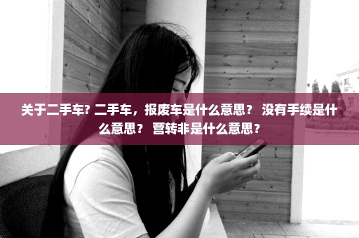 关于二手车? 二手车，报废车是什么意思？ 没有手续是什么意思？ 营转非是什么意思？