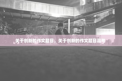 关于创新的作文题目，关于创新的作文题目高考 