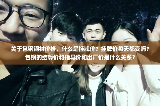 关于包钢钢材价格，什么是挂牌价？挂牌价每天都变吗？包钢的结算价和指导价和出厂价是什么关系？
