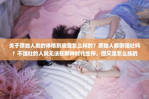 关于原始人类的体格到底是怎么样的？原始人都很强壮吗？不强壮的人就无法在那种时代生存，但又是怎么练的