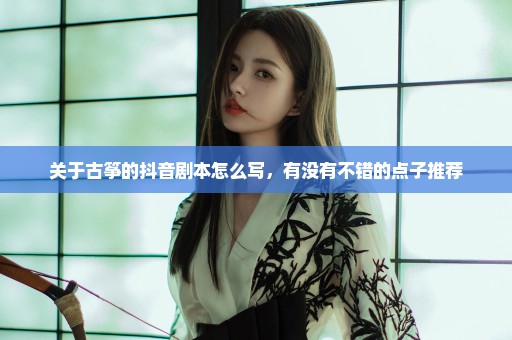 关于古筝的抖音剧本怎么写，有没有不错的点子推荐