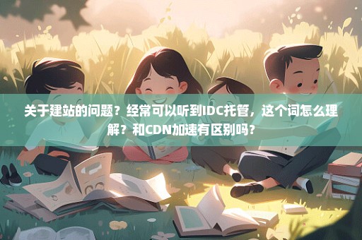 关于建站的问题？经常可以听到IDC托管，这个词怎么理解？和CDN加速有区别吗？