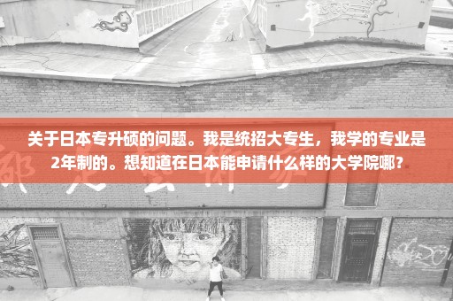 关于日本专升硕的问题。我是统招大专生，我学的专业是2年制的。想知道在日本能申请什么样的大学院哪？