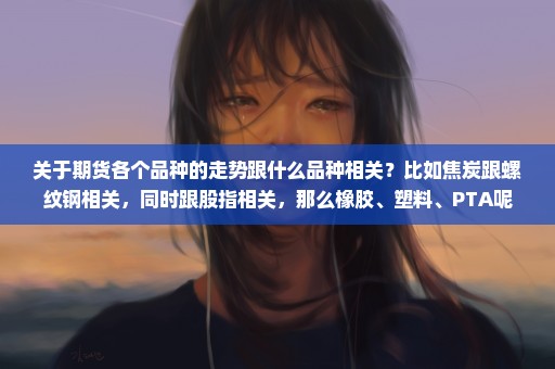 关于期货各个品种的走势跟什么品种相关？比如焦炭跟螺纹钢相关，同时跟股指相关，那么橡胶、塑料、PTA呢