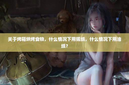 关于烤箱烘烤食物，什么情况下用锡纸，什么情况下用油纸？