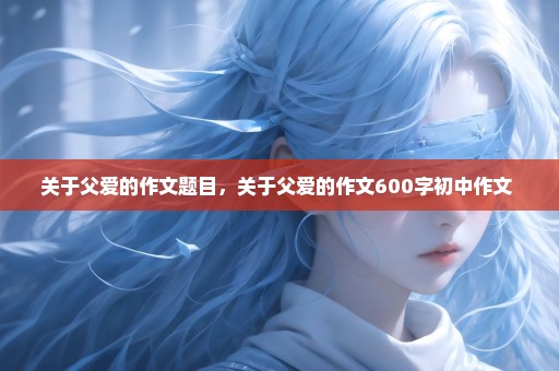 关于父爱的作文题目，关于父爱的作文600字初中作文 