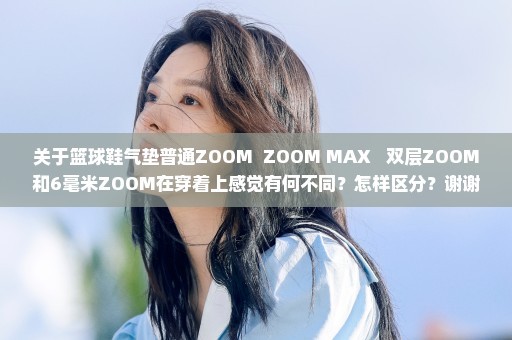 关于篮球鞋气垫普通ZOOM  ZOOM MAX   双层ZOOM和6毫米ZOOM在穿着上感觉有何不同？怎样区分？谢谢