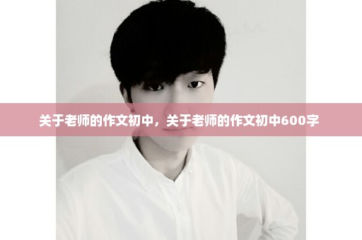 关于老师的作文初中，关于老师的作文初中600字 