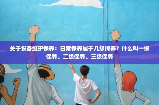 关于设备维护保养：日常保养属于几级保养？什么叫一级保养、二级保养、三级保养