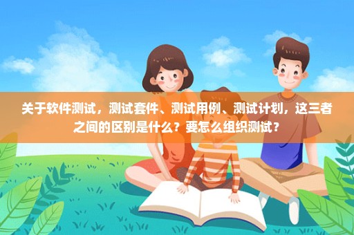 关于软件测试，测试套件、测试用例、测试计划，这三者之间的区别是什么？要怎么组织测试？