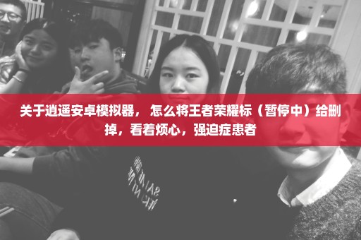 关于逍遥安卓模拟器， 怎么将王者荣耀标（暂停中）给删掉，看着烦心，强迫症患者
