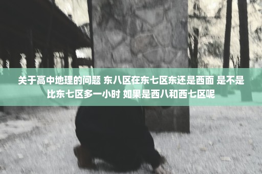 关于高中地理的问题 东八区在东七区东还是西面 是不是比东七区多一小时 如果是西八和西七区呢