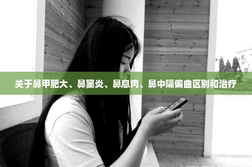 关于鼻甲肥大、鼻窦炎、鼻息肉、鼻中隔偏曲区别和治疗