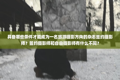 具备哪些条件才能成为一名旅游摄影方向的杂志签约摄影师？签约摄影师和自由摄影师有什么不同？