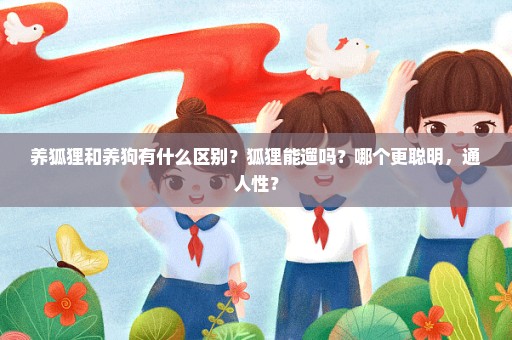 养狐狸和养狗有什么区别？狐狸能遛吗？哪个更聪明，通人性？