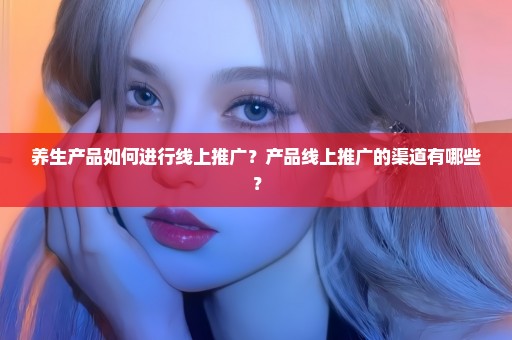 养生产品如何进行线上推广？产品线上推广的渠道有哪些？