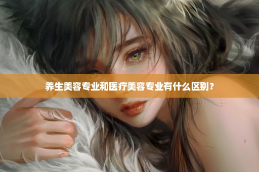 养生美容专业和医疗美容专业有什么区别？