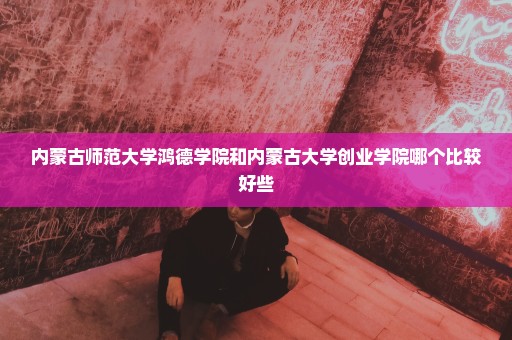内蒙古师范大学鸿德学院和内蒙古大学创业学院哪个比较好些