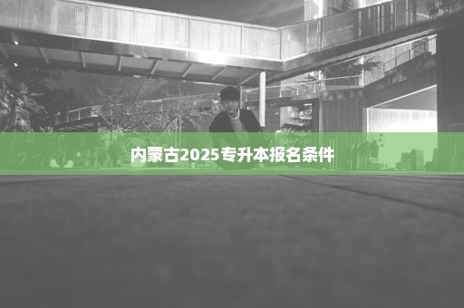 内蒙古2025专升本报名条件