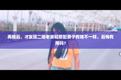 再婚后，才发现二婚老婆和原配妻子有啥不一样，后悔有用吗？