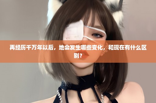 再经历千万年以后，地会发生哪些变化，和现在有什么区别？