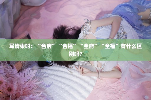 写请柬时：“合府”“合福”“全府”“全福”有什么区别吗？