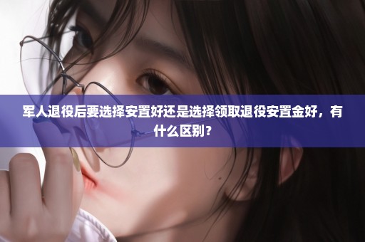 军人退役后要选择安置好还是选择领取退役安置金好，有什么区别？